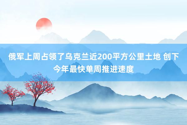 俄军上周占领了乌克兰近200平方公里土地 创下今年最快单周推进速度