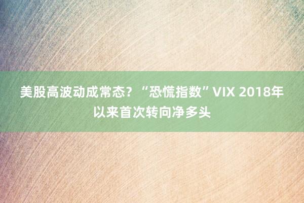 美股高波动成常态？“恐慌指数”VIX 2018年以来首次转向净多头