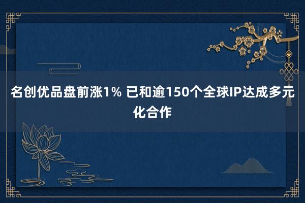 名创优品盘前涨1% 已和逾150个全球IP达成多元化合作