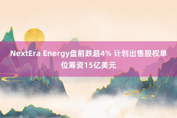 NextEra Energy盘前跌超4% 计划出售股权单位筹资15亿美元