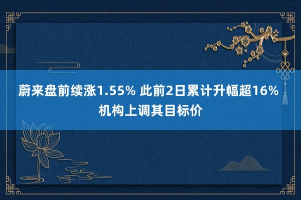 蔚来盘前续涨1.55% 此前2日累计升幅超16% 机构上调其目标价