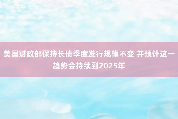 美国财政部保持长债季度发行规模不变 并预计这一趋势会持续到2025年