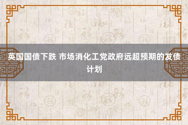 英国国债下跌 市场消化工党政府远超预期的发债计划