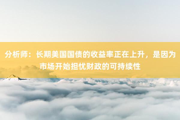 分析师：长期美国国债的收益率正在上升，是因为市场开始担忧财政的可持续性