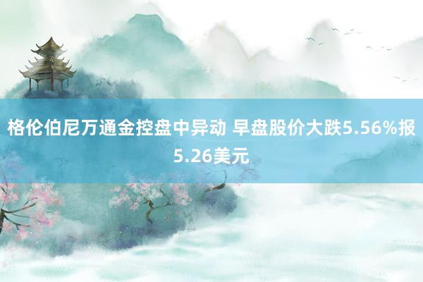 格伦伯尼万通金控盘中异动 早盘股价大跌5.56%报5.26美元