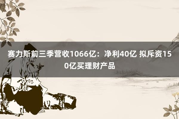 赛力斯前三季营收1066亿：净利40亿 拟斥资150亿买理财产品