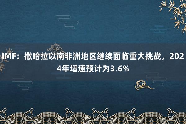 IMF：撒哈拉以南非洲地区继续面临重大挑战，2024年增速预计为3.6%