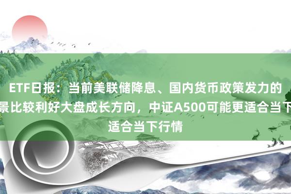 ETF日报：当前美联储降息、国内货币政策发力的大背景比较利好大盘成长方向，中证A500可能更适合当下行情