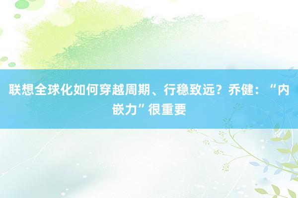 联想全球化如何穿越周期、行稳致远？乔健：“内嵌力”很重要