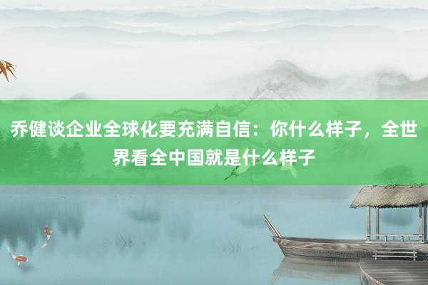 乔健谈企业全球化要充满自信：你什么样子，全世界看全中国就是什么样子