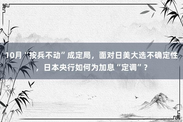 10月“按兵不动”成定局，面对日美大选不确定性，日本央行如何为加息“定调”？