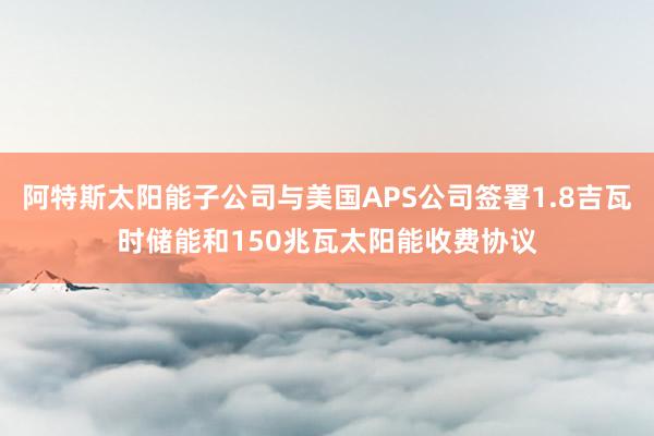 阿特斯太阳能子公司与美国APS公司签署1.8吉瓦时储能和150兆瓦太阳能收费协议