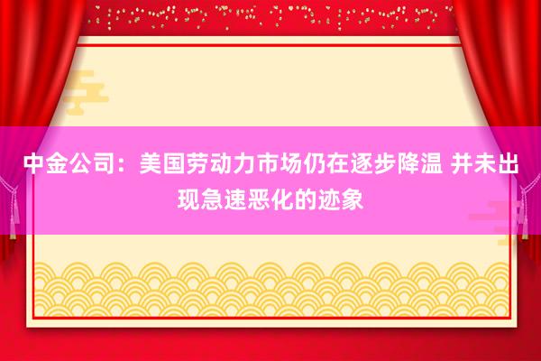 中金公司：美国劳动力市场仍在逐步降温 并未出现急速恶化的迹象