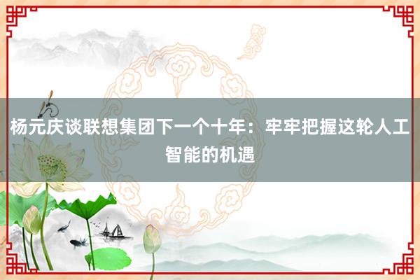 杨元庆谈联想集团下一个十年：牢牢把握这轮人工智能的机遇