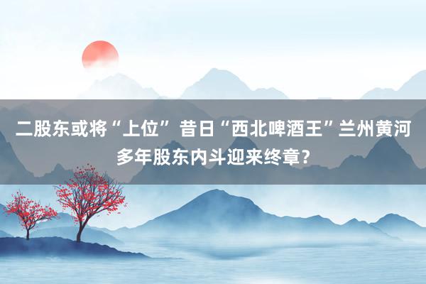 二股东或将“上位” 昔日“西北啤酒王”兰州黄河多年股东内斗迎来终章？