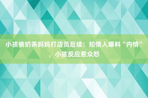 小孩偷奶茶妈妈打店员后续：知情人曝料“内情”，小孩反应惹众怒