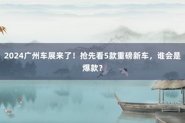 2024广州车展来了！抢先看5款重磅新车，谁会是爆款？