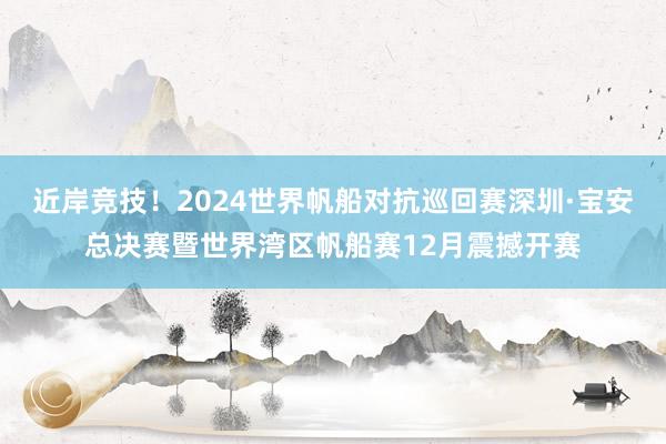 近岸竞技！2024世界帆船对抗巡回赛深圳·宝安总决赛暨世界湾区帆船赛12月震撼开赛