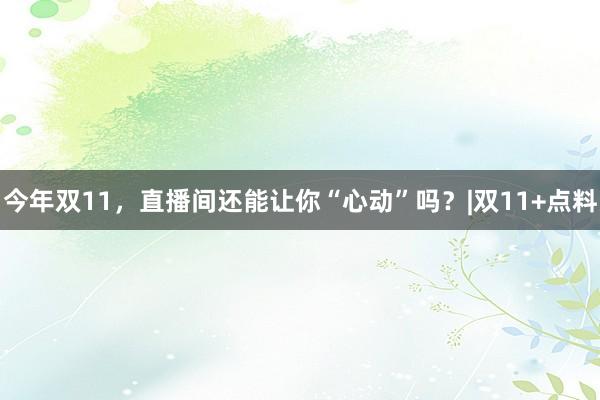 今年双11，直播间还能让你“心动”吗？|双11+点料