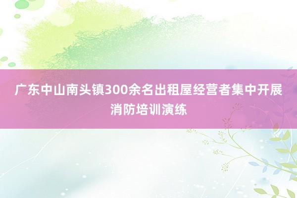 广东中山南头镇300余名出租屋经营者集中开展消防培训演练