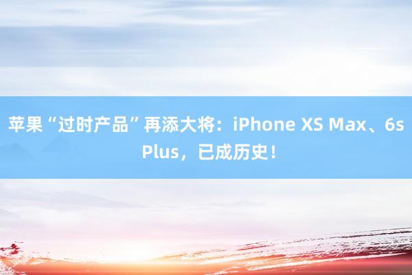 苹果“过时产品”再添大将：iPhone XS Max、6s Plus，已成历史！