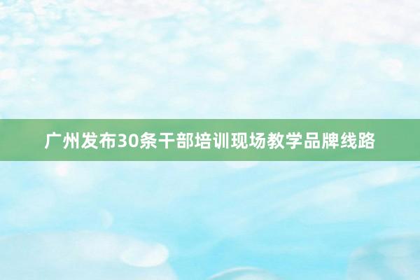 广州发布30条干部培训现场教学品牌线路