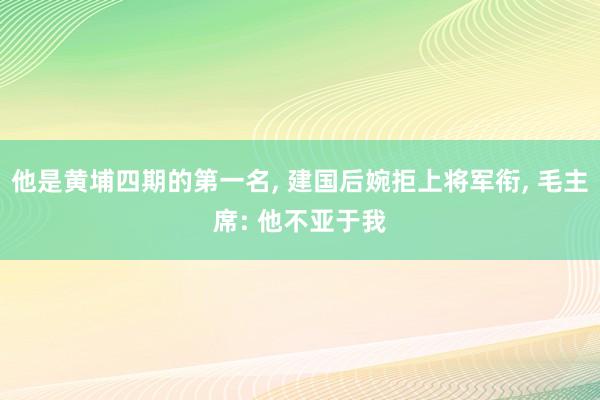 他是黄埔四期的第一名, 建国后婉拒上将军衔, 毛主席: 他不亚于我