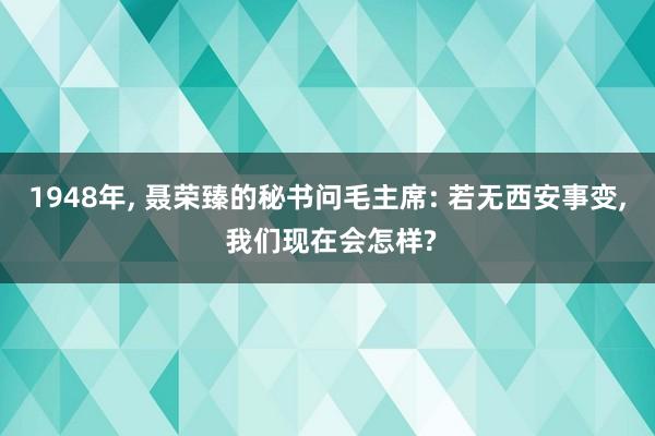 1948年, 聂荣臻的秘书问毛主席: 若无西安事变, 我们现在会怎样?