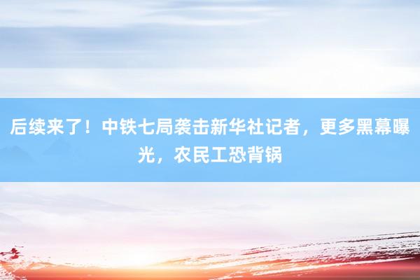 后续来了！中铁七局袭击新华社记者，更多黑幕曝光，农民工恐背锅