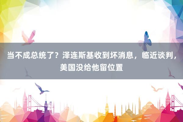 当不成总统了？泽连斯基收到坏消息，临近谈判，美国没给他留位置