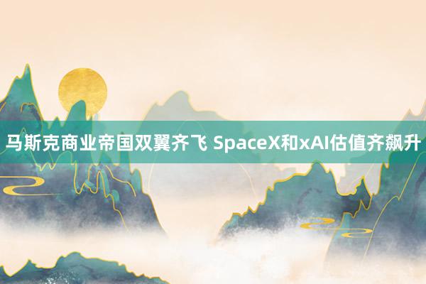 马斯克商业帝国双翼齐飞 SpaceX和xAI估值齐飙升