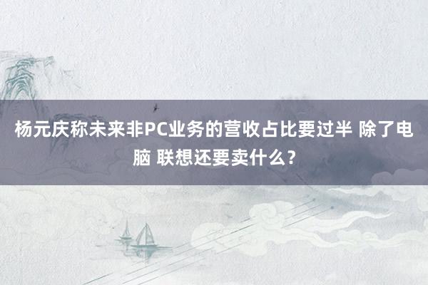 杨元庆称未来非PC业务的营收占比要过半 除了电脑 联想还要卖什么？