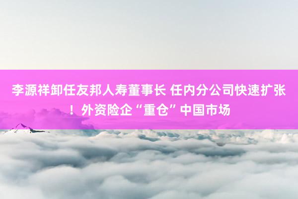 李源祥卸任友邦人寿董事长 任内分公司快速扩张！外资险企“重仓”中国市场