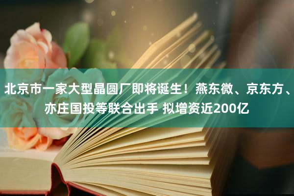 北京市一家大型晶圆厂即将诞生！燕东微、京东方、亦庄国投等联合出手 拟增资近200亿