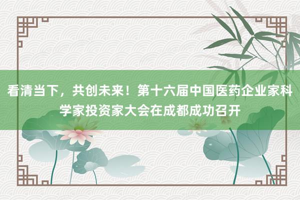 看清当下，共创未来！第十六届中国医药企业家科学家投资家大会在成都成功召开