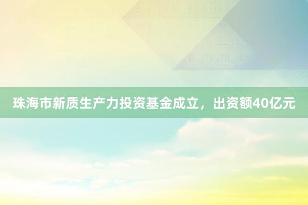 珠海市新质生产力投资基金成立，出资额40亿元