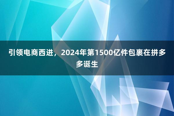 引领电商西进，2024年第1500亿件包裹在拼多多诞生