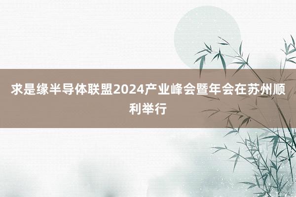 求是缘半导体联盟2024产业峰会暨年会在苏州顺利举行