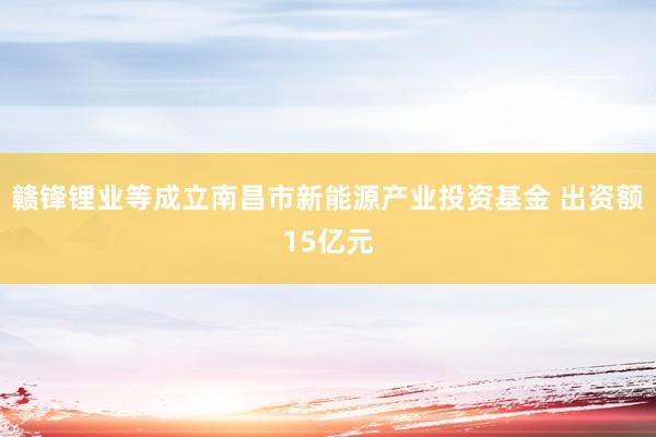 赣锋锂业等成立南昌市新能源产业投资基金 出资额15亿元