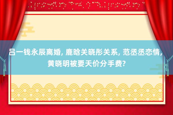 吕一钱永辰离婚, 鹿晗关晓彤关系, 范丞丞恋情, 黄晓明被要天价分手费?