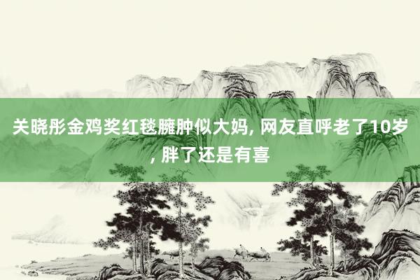 关晓彤金鸡奖红毯臃肿似大妈, 网友直呼老了10岁, 胖了还是有喜