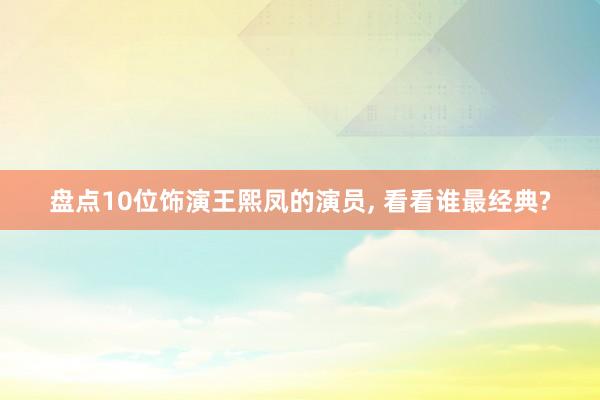 盘点10位饰演王熙凤的演员, 看看谁最经典?