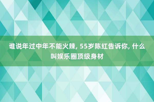 谁说年过中年不能火辣, 55岁陈红告诉你, 什么叫娱乐圈顶级身材