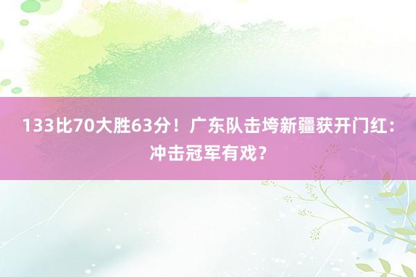 133比70大胜63分！广东队击垮新疆获开门红：冲击冠军有戏？