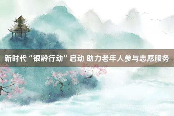 新时代“银龄行动”启动 助力老年人参与志愿服务