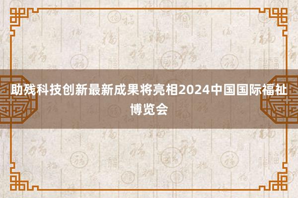 助残科技创新最新成果将亮相2024中国国际福祉博览会