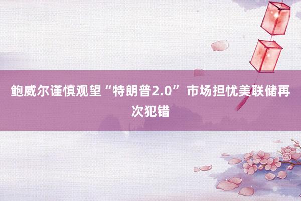 鲍威尔谨慎观望“特朗普2.0” 市场担忧美联储再次犯错