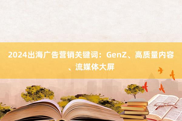 2024出海广告营销关键词：GenZ、高质量内容、流媒体大屏