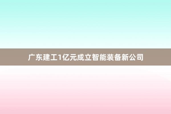 广东建工1亿元成立智能装备新公司