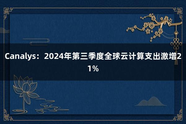 Canalys：2024年第三季度全球云计算支出激增21%